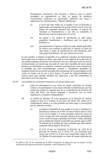 NIC 36 FC


                     Norteamérica, Suramérica, Asia, Oceanía, y África) y que su criterio
                     secundario de segmentación se basa en grupos de productos
                     (vacunaciones, medicinas no organizadas, medicinas con receta y
                     suplementos de vitaminas/dieta). * Suponer también que:
                     (i)        el nivel más bajo dentro de la entidad al que la plusvalía es
                                supervisada con propósitos de gestión interna está un nivel por
                                debajo del segmento principal (por ejemplo, el negocio de
                                vitaminas en Norteamérica), y, por ello, se comprueba el
                                deterioro de valor de la plusvalía a ese nivel;
                     (ii)       las plantas y los medios de distribución en cada región
                                geográfica manufacturan y distribuyen para los grupos de
                                productos; y
                     (iii)      para determinar el importe en libros de cada unidad generadora
                                de efectivo que contiene la plusvalía, el importe en libros de
                                cada planta y medio de distribución ha sido distribuido entre
                                cada grupo de productos a los que suministra servicio.
          Si, por ejemplo, el importe recuperable de la unidad de vitaminas de Norteamérica
          fuera menor que su importe en libros, que mide el valor implícito de la plusvalía en
          esa unidad requeriría un ejercicio de valoración a llevar a cabo para todos los activos
          norteamericanos, de manera que una parte de cada valor razonable del activo pueda
          entonces ser distribuida a la unidad de vitaminas norteamericana. Estas valoraciones
          es probable que sean extremadamente costosas y virtualmente imposibles de
          completar dentro de un periodo razonable (las estimaciones de los participantes en las
          visitas de campo van de seis a doce meses). El grado de impracticabilidad será
          incluso mayor para aquellas entidades que supervisan, y por ello comprueban, la
          plusvalía al nivel del segmento.
FC167     Al considerar los comentarios anteriores, el Consejo destacó que:
          (a)        todos los participantes en las visitas de campo registrados de Estados
                     Unidos y los participantes en las mesas redondas norteamericanas que han
                     tenido que realizar la segunda fase de la comprobación del deterioro de
                     valor del SFAS 142 fueron obligados a involucrar, con un costo
                     significativo, a tasadores independientes.
          (b)        el modelo de deterioro de valor propuesto en el Proyecto de Norma,
                     aunque se basa en el enfoque en dos fases del SFAS 142, difiere de la
                     comprobación misma y no sería probable que diera lugar a convergencia
                     por las siguientes razones:
                     (i)        el importe recuperable de una unidad a la cual se distribuye la
                                plusvalía de acuerdo con la NIC 36 sería el mayor entre el valor
                                en uso de la unidad y el valor razonable menos los costos de
                                venta, en lugar del valor razonable. Muchos de los participantes
                                en las visitas de campo registrados de Estados Unidos indicaban
                                que la medida del importe recuperable que usarían según la NIC
                                36 diferiría de la medida del valor razonable que ellos habrían
                                requerido utilizar según el SFAS 142.
                     (ii)       el nivel al que se comprueba el deterioro de valor de la
                                plusvalía de acuerdo con el SFAS 142, con frecuencia será
                                mayor que el nivel en el que sería comprobado según la NIC
                                36. Muchos los participantes en visitas de campo registrados de

*
    En 2006 la NIC 14 fue sustituida por la NIIF 8 Segmentos de Operación que no requiere revelar
    información del segmento principal y secundario. Véase el párrafo FC150A.


                                           ©   IASCF                                       1781
 
