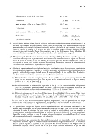 NIC 36
Valor actual de 1000 u.m. en 1 año al 5%
Probabilidad
952.38 u.m.
10.00% 95.24 u.m.
Valor actual de 1000 u.m. en 2 años al 5.25%
Probabilidad
902.73 u.m.
60.00% 541.64 u.m.
Valor actual de 1000 u.m. en 3 años al 5.50%
Probabilidad
851.61 u.m.
30.00% 255.48 u.m.
Valor actual esperado 892.36 u.m.
A9. El valor actual esperado de 892.36 u.m. difiere de la noción tradicional de la mejor estimación de 902.73
u.m. (que corresponde a la probabilidad del 60 por ciento). El cálculo del valor actual tradicional, aplicado
a este ejemplo, requiere una decisión sobre cuál de los posibles calendarios de aparición en el tiempo de los
flujos de efectivo se emplea y, de acuerdo con ello, no reflejaría las probabilidades de otros posibles
calendarios de aparición de los flujos. Esto es debido a que el tipo de descuento, dentro del cálculo del
valor actual tradicional, no puede reflejar las incertidumbres sobre la distribución temporal.
A10. El empleo de probabilidades es un elemento esencial del enfoque del flujo de efectivo esperado. Algunos se
cuestionan si la asignación de probabilidades a las estimaciones altamente subjetivas sugiere una precisión
mayor de la que, en realidad, existe. Sin embargo, la adecuada aplicación del enfoque tradicional (como se
describe en el párrafo A6), requiere la misma estimación y subjetividad sin darse la transparencia de
cálculo que tiene el enfoque del flujo de efectivo esperado.
A11. Muchas de las estimaciones desarrolladas en la práctica actual ya incorporan, informalmente, los elementos
del flujo de efectivo esperado. Además, los contables, a menudo, se enfrentan con la necesidad de valorar
un activo utilizando información limitada acerca de las probabilidades de los posibles flujos de efectivo.
Por ejemplo, un contable podría encontrarse ante las siguientes situaciones:
(a) El importe estimado se sitúa en algún lugar entre 50 u.m. y 250 u.m., sin que ningún importe dentro del
rango sea más probable que cualquier otro. A partir de esa información limitada, el flujo de efectivo
esperado es de 150 u.m. [(50+250)/2].
(b) El importe estimado se sitúa en algún lugar entre 50 u.m. y 250 u.m., siendo el importe más probable
100 u.m.. Sin embargo, las probabilidades asociadas a cada importe son desconocidas. A partir de esa
información limitada, el flujo de efectivo esperado es 133,33 u.m. [(50+100+250)/3].
(c) El importe estimado será 50 u.m. (con el 10 por ciento de probabilidad), 250 u.m. (con el 30 por ciento
de probabilidad), ó 100 u.m. (con el 60 por ciento de probabilidad). A partir de esa información
limitada, el flujo de efectivo esperado es 140 u.m. [(50 x 0,10) + (250 x 0,30) + (100 x 0,60)].
En cada caso, el flujo de efectivo estimado esperado proporcionará, con toda probabilidad, una mejor
estimación del valor de uso que el importe mínimo, más probable o máximo tomados de forma aislada.
A12. La aplicación del enfoque del flujo de efectivo esperado está sujeta a la restricción coste-beneficio. En
algunos casos, una entidad podría tener acceso a muchos datos y podría ser capaz de desarrollar múltiples
escenarios de flujos de efectivo. En otros casos, la entidad no podría obtener más que una idea o
pronunciamiento general sobre la variabilidad de los flujos de efectivo, sin incurrir en costes sustanciales.
La entidad necesita equilibrar el coste de obtener información adicional comparándolo con la relevancia
adicional que tal información proporcionará a la valoración.
A13. Algunos mantienen que las técnicas del flujo de efectivo esperado son inapropiadas para la valoración de
un elemento individual o para un elemento con un número limitado de posibles resultados. Los partidarios
de esta opinión exponen el ejemplo de un activo con dos posibles resultados: un 90 por ciento de
probabilidad de que el flujo de efectivo sea 10 u.m. y un 10 por ciento de probabilidad de que sea 1000
31
 