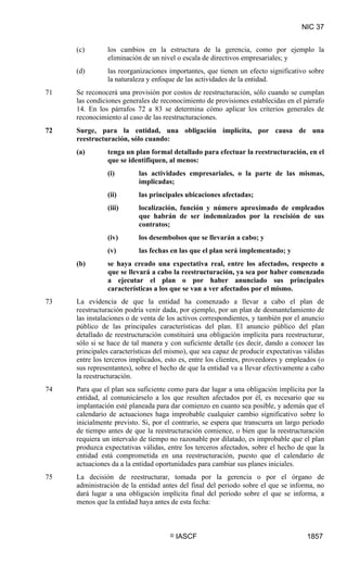 NIC 37


     (c)       los cambios en la estructura de la gerencia, como por ejemplo la
               eliminación de un nivel o escala de directivos empresariales; y
     (d)       las reorganizaciones importantes, que tienen un efecto significativo sobre
               la naturaleza y enfoque de las actividades de la entidad.
71   Se reconocerá una provisión por costos de reestructuración, sólo cuando se cumplan
     las condiciones generales de reconocimiento de provisiones establecidas en el párrafo
     14. En los párrafos 72 a 83 se determina cómo aplicar los criterios generales de
     reconocimiento al caso de las reestructuraciones.
72   Surge, para la entidad, una obligación implícita, por causa de una
     reestructuración, sólo cuando:
     (a)       tenga un plan formal detallado para efectuar la reestructuración, en el
               que se identifiquen, al menos:
               (i)        las actividades empresariales, o la parte de las mismas,
                          implicadas;
               (ii)       las principales ubicaciones afectadas;
               (iii)      localización, función y número aproximado de empleados
                          que habrán de ser indemnizados por la rescisión de sus
                          contratos;
               (iv)       los desembolsos que se llevarán a cabo; y
               (v)        las fechas en las que el plan será implementado; y
     (b)       se haya creado una expectativa real, entre los afectados, respecto a
               que se llevará a cabo la reestructuración, ya sea por haber comenzado
               a ejecutar el plan o por haber anunciado sus principales
               características a los que se van a ver afectados por el mismo.
73   La evidencia de que la entidad ha comenzado a llevar a cabo el plan de
     reestructuración podría venir dada, por ejemplo, por un plan de desmantelamiento de
     las instalaciones o de venta de los activos correspondientes, y también por el anuncio
     público de las principales características del plan. El anuncio público del plan
     detallado de reestructuración constituirá una obligación implícita para reestructurar,
     sólo si se hace de tal manera y con suficiente detalle (es decir, dando a conocer las
     principales características del mismo), que sea capaz de producir expectativas válidas
     entre los terceros implicados, esto es, entre los clientes, proveedores y empleados (o
     sus representantes), sobre el hecho de que la entidad va a llevar efectivamente a cabo
     la reestructuración.
74   Para que el plan sea suficiente como para dar lugar a una obligación implícita por la
     entidad, al comunicárselo a los que resulten afectados por él, es necesario que su
     implantación esté planeada para dar comienzo en cuanto sea posible, y además que el
     calendario de actuaciones haga improbable cualquier cambio significativo sobre lo
     inicialmente previsto. Si, por el contrario, se espera que transcurra un largo periodo
     de tiempo antes de que la reestructuración comience, o bien que la reestructuración
     requiera un intervalo de tiempo no razonable por dilatado, es improbable que el plan
     produzca expectativas válidas, entre los terceros afectados, sobre el hecho de que la
     entidad está comprometida en una reestructuración, puesto que el calendario de
     actuaciones da a la entidad oportunidades para cambiar sus planes iniciales.
75   La decisión de reestructurar, tomada por la gerencia o por el órgano de
     administración de la entidad antes del final del periodo sobre el que se informa, no
     dará lugar a una obligación implícita final del periodo sobre el que se informa, a
     menos que la entidad haya antes de esta fecha:



                                     ©   IASCF                                       1857
 