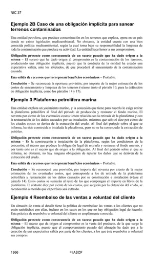 NIC 37


Ejemplo 2B Caso de una obligación implícita para sanear
terrenos contaminados
Una entidad petrolera, que produce contaminación en los terrenos que explota, opera en un país
donde no existe legislación medioambiental. No obstante, la entidad cuenta con una bien
conocida política medioambiental, según la cual toma bajo su responsabilidad la limpieza de
toda la contaminación que produce su actividad. La entidad hace honor a sus compromisos.
Obligación presente como consecuencia de un suceso pasado que ha dado origen a la
misma – El suceso que ha dado origen al compromiso es la contaminación de los terrenos,
produciendo una obligación implícita, puesto que la conducta de la entidad ha creado una
expectativa válida, ante los afectados, de que procederá al saneamiento de la contaminación
causada.
Una salida de recursos que incorporan beneficios económicos – Probable.
Conclusión – Se reconocerá la oportuna provisión, por importe de la mejor estimación de los
costos de saneamiento y limpieza de los terrenos (véanse tanto el párrafo 10, para la definición
de obligación implícita, como los párrafos 14 y 17).

Ejemplo 3 Plataforma petrolífera marina
Una entidad explota un yacimiento marino, y la concesión que tiene para hacerlo le exige retirar
la plataforma petrolífera al final del periodo de producción y restaurar el fondo marino. El
noventa por ciento de los eventuales costos tienen relación con la retirada de la plataforma y con
la restauración de los daños causados por su instalación, mientras que sólo el diez por ciento de
los citados costos se deriva de la extracción del crudo. Al final del periodo sobre el que se
informa, ha sido construida e instalada la plataforma, pero no se ha comenzado la extracción de
petróleo.
Obligación presente como consecuencia de un suceso pasado que ha dado origen a la
misma – Es la construcción e instalación de la plataforma, según las condiciones de la
concesión, el suceso que produce la obligación legal de retirarla y restaurar el fondo marino, y
por tanto este es el suceso que da origen a la obligación. Al final del periodo sobre el que se
informa, no obstante, no hay ninguna obligación de reparar los daños que se deriven de la
extracción del crudo.
Una salida de recursos que incorporan beneficios económicos – Probable.
Conclusión – Se reconocerá una provisión, por importe del noventa por ciento de la mejor
estimación de los eventuales costos, que corresponde a los de retirada de la plataforma
petrolífera y restauración de los daños causados por su construcción e instalación (véase el
párrafo 14). Estos costos se sumarán al resto de los que compongan el importe en libros de la
plataforma. El restante diez por ciento de los costos, que surgirán por la obtención del crudo, se
reconocerán a medida que el petróleo sea extraído.

Ejemplo 4 Reembolso de las ventas a voluntad del cliente
Un almacén de venta al detalle tiene la política de reembolsar las ventas a los clientes que no
estén satisfechos con ellas, incluso en los casos en los que no hay obligación legal de hacerlo.
Esta práctica de reembolso a voluntad del cliente es ampliamente conocida.
Obligación presente como consecuencia de un suceso pasado que ha dado origen a la
misma – El suceso que da origen al compromiso es la venta del producto, de la que surge la
obligación implícita, puesto que el comportamiento pasado del almacén ha dado pie a la
creación de una expectativa válida por parte de los clientes, a los que éste reembolsa a voluntad
sus compras.




1866                                       ©   IASCF
 