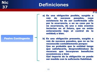 Nic
37
                      Definiciones
                                                                 P10
                       a) Es una obligación posible, surgida a
                          raíz   de    sucesos  pasados,   cuya
                          existencia ha de ser confirmada sólo
                          por la ocurrencia, o en su caso por la
                          no ocurrencia, de uno o más eventos
                          inciertos en el futuro, que no están
                          enteramente bajo el control de la
                          entidad; o bien.

 Pasivo Contingente    b) Es una obligación presente, surgida a
                          raíz de sucesos pasados, que no se ha
                          reconocido contablemente porque:
                          i)no es probable que la entidad tenga
                          que satisfacerla, desprendiéndose de
                          recursos que incorporen beneficios
                          económicos; o bien
                          ii)el importe de la obligación no puede
                          ser medido con la suficiente fiabilidad.



                           11
 