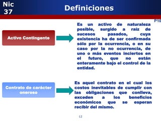 Nic
37
                       Definiciones
                                                               P10
                          Es un activo de naturaleza
                          posible, surgido a raíz de
                          sucesos      pasados,       cuya
 Activo Contingente       existencia ha de ser confirmada
                          sólo por la ocurrencia, o en su
                          caso por la no ocurrencia, de
                          uno o más eventos inciertos en
                          el   futuro,  que    no    están
                          enteramente bajo el control de la
                          entidad.


                         Es aquel contrato en el cual los
Contrato de carácter     costos inevitables de cumplir con
      oneroso            las obligaciones que conlleva,
                         exceden      a    los    beneficios
                         económicos     que    se   esperan
                         recibir del mismo.

                          12
 