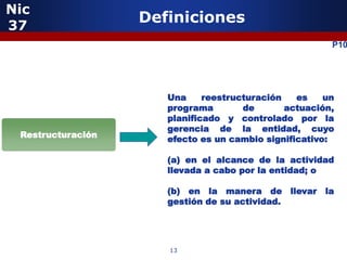 Nic
37
                   Definiciones
                                                        P10




                      Una     reestructuración   es    un
                      programa        de       actuación,
                      planificado y controlado por la
                      gerencia de la entidad, cuyo
 Restructuración      efecto es un cambio significativo:

                      (a) en el alcance de la actividad
                      llevada a cabo por la entidad; o

                      (b) en la manera de llevar la
                      gestión de su actividad.




                      13
 