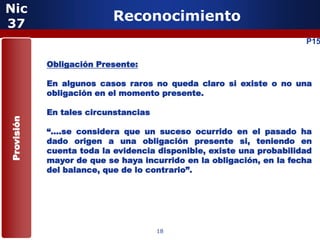 Nic
37
                           Reconocimiento
                                                                      P15

            Obligación Presente:

            En algunos casos raros no queda claro si existe o no una
            obligación en el momento presente.

            En tales circunstancias
Provisión




            “….se considera que un suceso ocurrido en el pasado ha
            dado origen a una obligación presente si, teniendo en
            cuenta toda la evidencia disponible, existe una probabilidad
            mayor de que se haya incurrido en la obligación, en la fecha
            del balance, que de lo contrario”.




                                      18
 