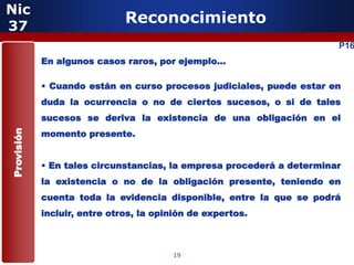 Nic
37
                              Reconocimiento
                                                                       P16
            En algunos casos raros, por ejemplo…

            • Cuando están en curso procesos judiciales, puede estar en
            duda la ocurrencia o no de ciertos sucesos, o si de tales
            sucesos se deriva la existencia de una obligación en el
            momento presente.
Provisión




            • En tales circunstancias, la empresa procederá a determinar
            la existencia o no de la obligación presente, teniendo en
            cuenta toda la evidencia disponible, entre la que se podrá
            incluir, entre otros, la opinión de expertos.



                                        19
 