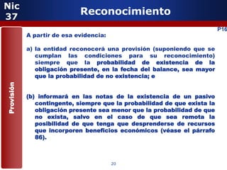 Nic
37
                             Reconocimiento
                                                                           P16
            A partir de esa evidencia:

            a) la entidad reconocerá una provisión (suponiendo que se
               cumplan las condiciones para su reconocimiento)
               siempre que la probabilidad de existencia de la
               obligación presente, en la fecha del balance, sea mayor
               que la probabilidad de no existencia; e
Provisión




            (b) informará en las notas de la existencia de un pasivo
               contingente, siempre que la probabilidad de que exista la
               obligación presente sea menor que la probabilidad de que
               no exista, salvo en el caso de que sea remota la
               posibilidad de que tenga que desprenderse de recursos
               que incorporen beneficios económicos (véase el párrafo
               86).



                                         20
 
