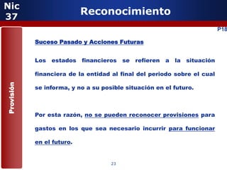 Nic
37
                            Reconocimiento
                                                                          P18

            Suceso Pasado y Acciones Futuras


            Los   estados   financieros   se refieren   a la situación

            financiera de la entidad al final del periodo sobre el cual
Provisión




            se informa, y no a su posible situación en el futuro.



            Por esta razón, no se pueden reconocer provisiones para

            gastos en los que sea necesario incurrir para funcionar

            en el futuro.


                                     23
 