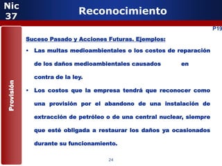Nic
37
                             Reconocimiento
                                                                         P19
            Suceso Pasado y Acciones Futuras. Ejemplos:

            • Las multas medioambientales o los costos de reparación

              de los daños medioambientales causados        en

              contra de la ley.
Provisión




            • Los costos que la empresa tendrá que reconocer como

              una provisión por el abandono de una instalación de

              extracción de petróleo o de una central nuclear, siempre

              que esté obligada a restaurar los daños ya ocasionados

              durante su funcionamiento.

                                     24
 