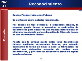 Nic
37
                          Reconocimiento
                                                                         P19

            Suceso Pasado y Acciones Futuras

            En contraste con lo anterior mencionado,

            Por causas de tipo comercial o exigencias legales, la
            empresa puede desear o necesitar la realización de
            desembolsos para operar de una manera determinada en
Provisión




            el futuro. Un ejemplo es la colocación de filtros de humos
            en una determinada fábrica.


            Puesto que la entidad puede evitar tales desembolsos
            futuros mediante actuaciones futuras, por ejemplo
            cambiando la forma de llevar a cabo la fabricación, no
            existe una obligación presente de realizar esos
            desembolsos, y por tanto no reconocerá provisión alguna
            para los mismos.

                                    25
 