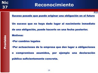 Nic
37
                            Reconocimiento
                                                                       P21
            Suceso pasado que puede originar una obligación en el futuro


            Un suceso que no haya dado lugar al nacimiento inmediato

            de una obligación, puede hacerlo en una fecha posterior.

            Motivos:
Provisión




            •Por cambios legales

            •Por actuaciones de la empresa que den lugar a obligaciones

            o compromisos asumidos, por ejemplo una declaración

            pública suficientemente concreta.



                                      28
 