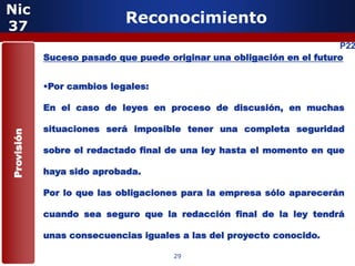 Nic
37
                            Reconocimiento
                                                                       P22
            Suceso pasado que puede originar una obligación en el futuro


            •Por cambios legales:

            En el caso de leyes en proceso de discusión, en muchas

            situaciones será imposible tener una completa seguridad
Provisión




            sobre el redactado final de una ley hasta el momento en que

            haya sido aprobada.

            Por lo que las obligaciones para la empresa sólo aparecerán

            cuando sea seguro que la redacción final de la ley tendrá

            unas consecuencias iguales a las del proyecto conocido.

                                     29
 