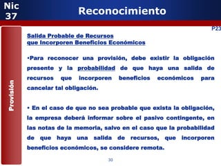 Nic
37
                              Reconocimiento
                                                                             P23
            Salida Probable de Recursos
            que Incorporen Beneficios Económicos

            •Para reconocer una provisión, debe existir la obligación
            presente y la probabilidad de que haya una salida de
            recursos    que   incorporen     beneficios   económicos     para
Provisión




            cancelar tal obligación.


            • En el caso de que no sea probable que exista la obligación,
            la empresa deberá informar sobre el pasivo contingente, en
            las notas de la memoria, salvo en el caso que la probabilidad
            de   que   haya   una   salida   de   recursos,   que   incorporen
            beneficios económicos, se considere remota.

                                        30
 