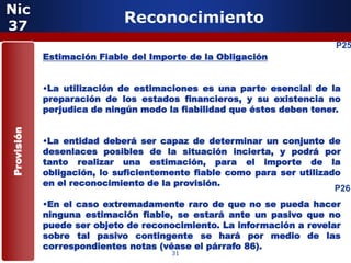 Nic
37
                            Reconocimiento
                                                                        P25
            Estimación Fiable del Importe de la Obligación


            •La utilización de estimaciones es una parte esencial de la
            preparación de los estados financieros, y su existencia no
            perjudica de ningún modo la fiabilidad que éstos deben tener.
Provisión




            •La entidad deberá ser capaz de determinar un conjunto de
            desenlaces posibles de la situación incierta, y podrá por
            tanto realizar una estimación, para el importe de la
            obligación, lo suficientemente fiable como para ser utilizado
            en el reconocimiento de la provisión.
                                                                        P26
            •En el caso extremadamente raro de que no se pueda hacer
            ninguna estimación fiable, se estará ante un pasivo que no
            puede ser objeto de reconocimiento. La información a revelar
            sobre tal pasivo contingente se hará por medio de las
            correspondientes notas (véase el párrafo 86).
                                      31
 
