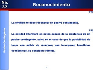 Nic
37
                                     Reconocimiento
                                                                                 P27



                     La entidad no debe reconocer un pasivo contingente.
Pasivo Contingente




                                                                                 P28
                     La entidad informará en notas acerca de la existencia de un

                     pasivo contingente, salvo en el caso de que la posibilidad de

                     tener una salida de recursos, que incorporen beneficios

                     económicos, se considere remota.




                                               32
 