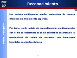 Nic
37
                                      Reconocimiento
                                                                                       P30

                     Los pasivos contingentes pueden evolucionar de manera

                     diferente a la inicialmente esperada.
Pasivo Contingente




                     Por tanto, serán objeto de reconsideración continuamente,

                     con el fin de determinar si se ha convertido en probable la

                     eventualidad   de   salida        de   recursos,   que   incorporen

                     beneficios económicos futuros.




                                                  34
 