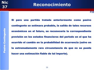 Nic
37
                                     Reconocimiento
                                                                                 P29


                     Si para una partida tratada anteriormente como pasivo

                     contingente se estimara probable, la salida de tales recursos
Pasivo Contingente




                     económicos en el futuro, se reconocería la correspondiente

                     provisión en los estados financieros del periodo en el que ha

                     ocurrido el cambio en la probabilidad de ocurrencia (salvo en

                     la extremadamente rara circunstancia de que no se pueda

                     hacer una estimación fiable de tal importe).




                                               35
 