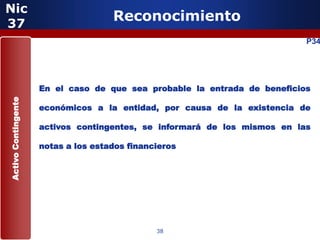 Nic
37
                                     Reconocimiento
                                                                           P34




                     En el caso de que sea probable la entrada de beneficios
Activo Contingente




                     económicos a la entidad, por causa de la existencia de

                     activos contingentes, se informará de los mismos en las

                     notas a los estados financieros




                                               38
 