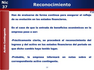 Nic
37
                                       Reconocimiento
                                                                               P35
                     Han de evaluarse de forma continua para asegurar el reflejo
                     de su evolución en los estados financieros.


                     En el caso de que la entrada de beneficios económicos en la
Activo Contingente




                     empresa pase a ser:


                     -Prácticamente cierta, se procederá al reconocimiento del
                     ingreso y del activo en los estados financieros del período en
                     que dicho cambio haya tenido lugar.


                     -Probable,   la   empresa   informará   en    notas   sobre   el
                     correspondiente activo contingente.

                                                 39
 