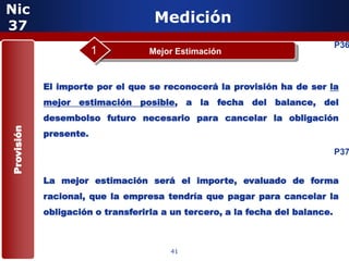 Nic
37
                                    Medición
                                                                              P36
                        1          Mejor Estimación



            El importe por el que se reconocerá la provisión ha de ser la
            mejor estimación posible, a la fecha del balance, del
            desembolso futuro necesario para cancelar la obligación
Provisión




            presente.

                                                                              P37


            La mejor estimación será el importe, evaluado de forma
            racional, que la empresa tendría que pagar para cancelar la
            obligación 5 transferirla a un tercero, a la fecha del balance.
                       o



                                       41
 