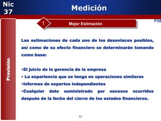 Nic
37
                                   Medición
                                                                            P38
                     1            Mejor Estimación



            Las estimaciones de cada uno de los desenlaces posibles,
            así como de su efecto financiero se determinarán tomando
            como base:
Provisión




            •El juicio de la gerencia de la empresa
            • La experiencia que se tenga en operaciones similares
            •Informes de expertos independientes
            •Cualquier   dato   suministrado   por    sucesos   ocurridos
                     5
            después de la fecha del cierre de los estados financieros.



                                      42
 