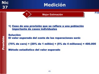 Nic
 37
                                      Medición
                                                                           P39
                        1           Mejor Estimación



            1) Caso de una provisión que se refiere a una población
               importante de casos individuales

            Solución:
Provisión




            El valor esperado del costo de las reparaciones será:

            (75% de cero) + (20% de 1 millón) + (5% de 4 millones) = 400.000

            Método estadístico del valor esperado


                         5


                                         45
 