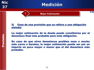 Nic
 37
                                  Medición
                                                                        P40
                     1           Mejor Estimación



            2) Caso de una provisión que se refiere a una obligación
            aislada:

            La mejor estimación de la deuda puede constituirse por el
Provisión




            desenlace final más probable para esta obligación.

            En caso de que otros desenlaces posibles sean o mucho
            más caros o baratos, la mejor estimación puede ser por un
            importe un poco mayor o menor que el del desenlace más
            probable.

                      5


                                     46
 