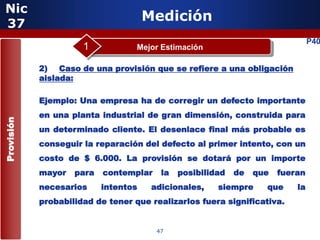 Nic
 37
                                      Medición
                                                                                P40
                      1            Mejor Estimación

            2) Caso de una provisión que se refiere a una obligación
            aislada:

            Ejemplo: Una empresa ha de corregir un defecto importante
            en una planta industrial de gran dimensión, construida para
Provisión




            un determinado cliente. El desenlace final más probable es
            conseguir la reparación del defecto al primer intento, con un
            costo de $ 6.000. La provisión se dotará por un importe
            mayor   para   contemplar    la   posibilidad   de   que   fueran
            necesarios     intentos    adicionales,    siempre     que     la
                      5
            probabilidad de tener que realizarlos fuera significativa.


                                        47
 