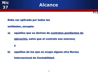 Nic
37
                         Alcance
                                                            P1-2

  Debe ser aplicada por todas las

  entidades, excepto:

  a)   aquéllos que se deriven de contratos pendientes de

       ejecución, salvo que el contrato sea oneroso;

       y

  b)   aquéllos de los que se ocupe alguna otra Norma

       Internacional de Contabilidad.




                                5
 