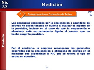 Nic
 37
                                   Medición
                                                                     P51
                  5     Desapropiaciones Esperadas de Activo          52


            Las ganancias esperadas por la enajenación o abandono de
            activos no deben tenerse en cuenta al evaluar el importe de
            la provisión, incluso en el caso de que la enajenación o
            abandono esté estrechamente ligado al suceso que ha
            hecho surgir la provisión.
Provisión




            Por el contrario, la empresa reconocerá las ganancias
            esperadas por la enajenación o abandono de activos en el
            momento que especifique la NIC que se refiera al tipo de
                       5
            activo en cuestión.



                                      52
 