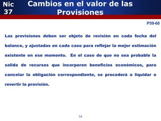 Nic        Cambios en el valor de las
37               Provisiones
              5                                               P59-60


Las provisiones deben ser objeto de revisión en cada fecha del

balance, y ajustadas en cada caso para reflejar la mejor estimación

existente en ese momento. En el caso de que no sea probable la

salida de recursos que incorporen beneficios económicos, para

cancelar la obligación correspondiente, se procederá a liquidar o

revertir la provisión.


                  5


                                54
 