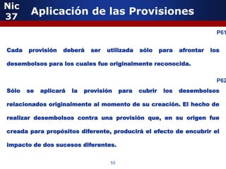 Nic
37
        Aplicación de las Provisiones

              5                                                               P61


Cada   provisión   deberá     ser   utilizada    sólo     para   afrontar   los

desembolsos para los cuales fue originalmente reconocida.

                                                                              P62
Sólo   se   aplicará   la   provisión     para   cubrir    los   desembolsos

relacionados originalmente al momento de su creación. El hecho de

realizar desembolsos contra una provisión que, en su origen fue

creada para propósitos diferente, producirá el efecto de encubrir el
                   5
impacto de dos sucesos diferentes.


                                     55
 