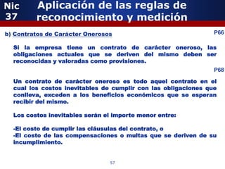 Nic      Aplicación de las reglas de
37       reconocimiento y medición
b) Contratos de Carácter Onerosos
              5                                                 P66

  Si la empresa tiene un contrato de carácter oneroso, las
  obligaciones actuales que se deriven del mismo deben ser
  reconocidas y valoradas como provisiones.
                                                                P68

  Un contrato de carácter oneroso es todo aquel contrato en el
  cual los costos inevitables de cumplir con las obligaciones que
  conlleva, exceden a los beneficios económicos que se esperan
  recibir del mismo.

  Los costos inevitables serán el importe menor entre:

  -El costo de cumplir las cláusulas del contrato, o
  -El costo de las compensaciones o multas que se deriven de su
                 5
  incumplimiento.


                                57
 