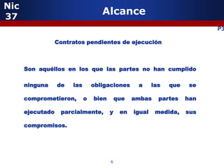 Nic
37
                                    Alcance
                                                                            P3

                  Contratos pendientes de ejecución



      Son aquéllos en los que las partes no han cumplido

      ninguna     de   las       obligaciones      a      las   que    se

      comprometieron,        o   bien       que   ambas     partes    han

      ejecutado    parcialmente,        y    en   igual    medida,    sus

      compromisos.




                                        6
 
