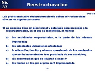 Nic
37
                     Reestructuración

             5                                                    P70-83
Las provisiones para reestructuraciones deben ser reconocidas
sólo en los siguientes casos:


1) La empresa tiene un plan formal y detallado para proceder a la
   reestructuración, en el que se identifican, al menos:

  a)   las actividades empresariales, o la parte de las mismas
       implicadas;
  b)   las principales ubicaciones afectadas;
  c)   la ubicación, función y número aproximado de los empleados
       que serán indemnizados tras prescindir de sus servicios;
                 5
  d)   los desembolsos que se llevarán a cabo; y
  e)   las fechas en las que el plan será implementado

                                 60
 