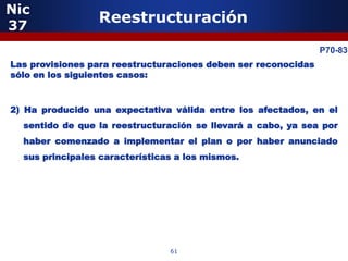 Nic
37
                 Reestructuración

            5                                                   P70-83
Las provisiones para reestructuraciones deben ser reconocidas
sólo en los siguientes casos:



2) Ha producido una expectativa válida entre los afectados, en el
  sentido de que la reestructuración se llevará a cabo, ya sea por
  haber comenzado a implementar el plan o por haber anunciado
  sus principales características a los mismos.




                5


                                61
 