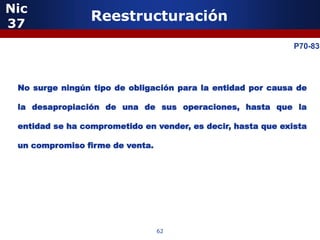 Nic
37
                 Reestructuración

           5                                                  P70-83




 No surge ningún tipo de obligación para la entidad por causa de

 la desapropiación de una de sus operaciones, hasta que la

 entidad se ha comprometido en vender, es decir, hasta que exista

 un compromiso firme de venta.




               5


                                 62
 
