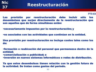 Nic
37
                  Reestructuración

            5                                              P70-83
Las provisión por reestructuración debe incluir sólo los
desembolsos que surjan directamente de la reestructuración que
son aquellos que de forma simultánea están:

•necesariamente impuestos por la reestructuración; y

•no asociados con las actividades que continúan en la entidad.

Una provisión por reestructuración no incluye costos tales como los
de:

•formación o reubicación del personal que permanezca dentro de la
entidad;
•comercialización o publicidad; e
•inversión en nuevos sistemas informáticos o redes de distribución.
                 5
Ya que estos desembolsos tienen relación con la gestión futura de
la actividad. Se tratan como gastos del período.
                                63
 