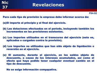 Nic
37
                        Revelaciones
                                                                  P84-92
              5
Para cada tipo de provisión la empresa debe informar acerca de:

(a)El importe al principio y al final del ejercicio.

(b) Las dotaciones efectuadas en el período, incluyendo también los
   incrementos en las provisiones existentes.

(c) Los importes utilizados en el transcurso del ejercicio (esto es,
   aplicados o cargados contra la provisión).

(d) Los importes no utilizados que han sido objeto de liquidación o
   reversión en el ejercicio.

(e) El aumento, durante el ejercicio, en los saldos objeto de
   descuento, a causa de los intereses acumulados, así como el
                 5
   efecto que haya podido tener cualquier eventual cambio en el
   tipo de descuento.

  No se exige información comparativa.
                              64
 
