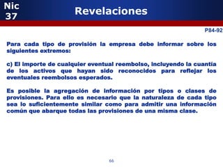 Nic
37
                      Revelaciones
                                                                P84-92
            5
Para cada tipo de provisión la empresa debe informar sobre los
siguientes extremos:

c) El importe de cualquier eventual reembolso, incluyendo la cuantía
de los activos que hayan sido reconocidos para reflejar los
eventuales reembolsos esperados.

Es posible la agregación de información por tipos o clases de
provisiones. Para ello es necesario que la naturaleza de cada tipo
sea lo suficientemente similar como para admitir una información
común que abarque todas las provisiones de una misma clase.



                 5


                                 66
 