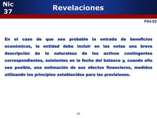 Nic
37
                                    Revelaciones
                                                                                        P84-92
                  5

En    el   caso       de       que    sea   probable        la    entrada    de   beneficios
económicos, la entidad debe incluir en las notas una breve
descripción       de           la    naturaleza        de   los    activos    contingentes
correspondientes, existentes en la fecha del balance y, cuando ello
sea posible, una estimación de sus efectos financieros, medidos
utilizando los principios establecidos para las provisiones.




                           5


                                                  68
 