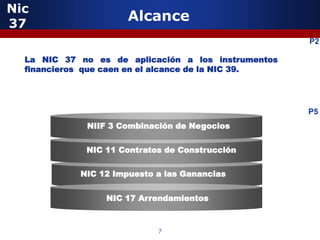 Nic
37
                      Alcance
                                                     P2

  La NIC 37 no es de aplicación a los instrumentos
  financieros que caen en el alcance de la NIC 39.




                                                     P5
             NIIF 3 Combinación de Negocios


             NIC 11 Contratos de Construcción

            NIC 12 Impuesto a las Ganancias


                 NIC 17 Arrendamientos



                            7
 
