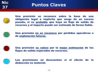 Nic
37
                 Puntos Claves

         5
      Una provisión se reconoce sobre la base de una
      obligación legal o implícita que surge de un suceso
      pasado, si es probable que haya un flujo de salida de
      recursos y el importe puede ser estimado de forma fiable.


      Una provisión no se reconoce por pérdidas operativas o
      de explotación futuras.



      Una provisión se valora por la mejor estimación de los
      flujos de salida esperados de recursos.


             5
      Las provisiones se descuentan      si   el   efecto   de   la
      deducción es material.

                             74
 