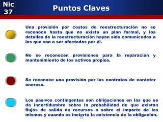 Nic
37
                  Puntos Claves

         5
      Una provisión por costos de reestructuración no se
      reconoce hasta que no exista un plan formal, y los
      detalles de la reestructuración hayan sido comunicados a
      los que van a ser afectados por él.


      No se reconocen provisiones para        la   reparación   y
      mantenimiento de los activos propios.



      Se reconoce una provisión por los contratos de carácter
      oneroso.


              5
      Los pasivos contingentes son obligaciones en las que se
      da incertidumbre sobre la probabilidad de que existan
      flujos de salida de recursos o sobre el importe de los
      mismos y cuando es incierta la existencia de la obligación.
                              75
 