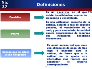 Nic
37
                       Definiciones
                          Es un p a s i v o en el que P10
                          existe incertidumbre acerca de
      Provisión           su cuantía o vencimiento.
                          Es una obligación presente de la
                          entidad, surgida a raíz de sucesos
                          pasados, al vencimiento de la
                          cual, y para cancelarla, la entidad
       Pasivo             espera desprenderse de recursos
                          que      incorporan      beneficios
                          económicos.

                              Es aquel suceso del que nace
                              una obligación de pago, de tipo
                              legal o implícita para la
Suceso que da origen
                              entidad, de forma que a la
  a una obligación
                              entidad no le queda otra
                              alternativa más realista que
                              satisfacer      el     importe
                              correspondiente.
                          9
 