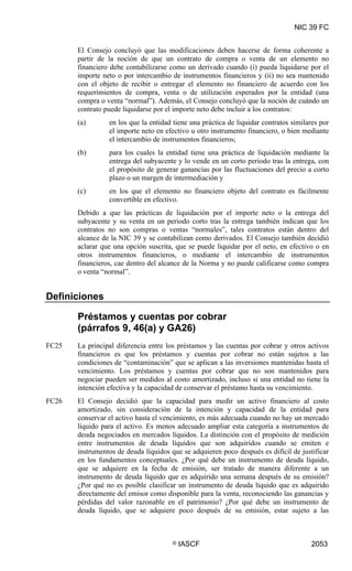 NIC 39 FC


       El Consejo concluyó que las modificaciones deben hacerse de forma coherente a
       partir de la noción de que un contrato de compra o venta de un elemento no
       financiero debe contabilizarse como un derivado cuando (i) pueda liquidarse por el
       importe neto o por intercambio de instrumentos financieros y (ii) no sea mantenido
       con el objeto de recibir o entregar el elemento no financiero de acuerdo con los
       requerimientos de compra, venta o de utilización esperados por la entidad (una
       compra o venta “normal”). Además, el Consejo concluyó que la noción de cuándo un
       contrato puede liquidarse por el importe neto debe incluir a los contratos:
       (a)       en los que la entidad tiene una práctica de liquidar contratos similares por
                 el importe neto en efectivo u otro instrumento financiero, o bien mediante
                 el intercambio de instrumentos financieros;
       (b)       para los cuales la entidad tiene una práctica de liquidación mediante la
                 entrega del subyacente y lo vende en un corto periodo tras la entrega, con
                 el propósito de generar ganancias por las fluctuaciones del precio a corto
                 plazo o un margen de intermediación y
       (c)       en los que el elemento no financiero objeto del contrato es fácilmente
                 convertible en efectivo.
       Debido a que las prácticas de liquidación por el importe neto o la entrega del
       subyacente y su venta en un periodo corto tras la entrega también indican que los
       contratos no son compras o ventas “normales”, tales contratos están dentro del
       alcance de la NIC 39 y se contabilizan como derivados. El Consejo también decidió
       aclarar que una opción suscrita, que se puede liquidar por el neto, en efectivo o en
       otros instrumentos financieros, o mediante el intercambio de instrumentos
       financieros, cae dentro del alcance de la Norma y no puede calificarse como compra
       o venta “normal”.


Definiciones

       Préstamos y cuentas por cobrar
       (párrafos 9, 46(a) y GA26)
FC25   La principal diferencia entre los préstamos y las cuentas por cobrar y otros activos
       financieros es que los préstamos y cuentas por cobrar no están sujetos a las
       condiciones de “contaminación” que se aplican a las inversiones mantenidas hasta el
       vencimiento. Los préstamos y cuentas por cobrar que no son mantenidos para
       negociar pueden ser medidos al costo amortizado, incluso si una entidad no tiene la
       intención efectiva y la capacidad de conservar el préstamo hasta su vencimiento.
FC26   El Consejo decidió que la capacidad para medir un activo financiero al costo
       amortizado, sin consideración de la intención y capacidad de la entidad para
       conservar el activo hasta el vencimiento, es más adecuada cuando no hay un mercado
       líquido para el activo. Es menos adecuado ampliar esta categoría a instrumentos de
       deuda negociados en mercados líquidos. La distinción con el propósito de medición
       entre instrumentos de deuda líquidos que son adquiridos cuando se emiten e
       instrumentos de deuda líquidos que se adquieren poco después es difícil de justificar
       en los fundamentos conceptuales. ¿Por qué debe un instrumento de deuda líquido,
       que se adquiere en la fecha de emisión, ser tratado de manera diferente a un
       instrumento de deuda líquido que es adquirido una semana después de su emisión?
       ¿Por qué no es posible clasificar un instrumento de deuda líquido que es adquirido
       directamente del emisor como disponible para la venta, reconociendo las ganancias y
       pérdidas del valor razonable en el patrimonio? ¿Por qué debe un instrumento de
       deuda líquido, que se adquiere poco después de su emisión, estar sujeto a las



                                       ©   IASCF                                      2053
 
