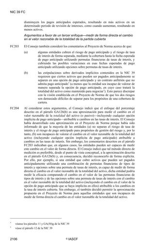 NIC 39 FC


           disminuyen los pagos anticipados esperados, resultando en más activos en un
           determinado periodo de revisión de intereses, como cuando aumentan, resultando en
           menos activos.
           Argumentos a favor de un tercer enfoque—medir de forma directa el cambio
           en el valor razonable de la totalidad de la partida cubierta

FC203      El Consejo también consideró los comentarios al Proyecto de Norma acerca de que:
           (a)         algunas entidades cubren el riesgo de pago anticipado y el riesgo de tasa
                       de interés de forma separada, mediante la cobertura hasta la fecha esperada
                       de pago anticipado utilizando permutas financieras de tasas de interés, y
                       cubriendo las posibles variaciones en esas fechas esperadas de pago
                       anticipado utilizando opciones sobre permutas de tasas de interés.
           (b)         las estipulaciones sobre derivados implícitos contenidos en la NIC 39
                       requieren que ciertos activos que pueden ser pagados anticipadamente se
                       separen en una opción de pago anticipado y un contrato anfitrión que no
                       admita pago anticipado * (a menos que la entidad sea incapaz de valorar de
                       manera separada la opción de pago anticipado, en cuyo caso tratará la
                       totalidad del activo como mantenido para negociar †). Esto parece discrepar
                       con la visión establecida en el Proyecto de Norma de que los dos riesgos
                       son demasiado difíciles de separar para los propósitos de una cobertura de
                       cartera.
FC204      Al considerar estos argumentos, el Consejo indicó que el enfoque del porcentaje
           descrito en el párrafo GA126(b) es una aproximación para medir el cambio en el
           valor razonable de la totalidad del activo (o pasivo)—incluyendo cualquier opción
           implícita de pago anticipado—atribuible a cambios en las tasas de interés. El Consejo
           había desarrollado esta aproximación en el Proyecto de Norma porque había sido
           informado de que la mayoría de las entidades (a) no separan el riesgo de tasa de
           interés y el riesgo de pago anticipado para propósitos de gestión del riesgo y, por lo
           tanto, (b) son incapaces de valorar el cambio en el valor razonable de la totalidad del
           activo (incluyendo cualquier opción implícita de pago anticipado) atribuible a
           cambios en las tasas de interés. Sin embargo, los comentarios descritos en el párrafo
           FC203 indicaban que, en algunos casos, las entidades pueden ser capaces de medir
           este cambio en el valor de forma directa. El Consejo indicó que tal método directo de
           medición es preferible, desde el punto de vista conceptual, a la aproximación descrita
           en el párrafo GA126(b) y, en consecuencia, decidió reconocerlo de forma explícita.
           Por ello, por ejemplo, si una entidad que cubre activos que pueden ser pagados
           anticipadamente utilizando una combinación de permutas financieras de tipos de
           interés y opciones sobre una permuta de tasas de interés, es capaz de medir de forma
           directa el cambio en el valor razonable de la totalidad del activo, dicha entidad podría
           medir la eficacia comparando el cambio en el valor de las permutas financieras de
           tipos de interés y de las opciones sobre una permuta de tasas de interés con el cambio
           en el valor razonable de la totalidad del activo (incluyendo el cambio en el valor de la
           opción de pago anticipado que se haya implícita en ellos) atribuible a los cambios en
           la tasa de interés cubierta. Sin embargo, el también decidió permitir la aproximación
           propuesta en el Proyecto de Norma para aquellas entidades que son incapaces de
           medir de forma directa el cambio en el valor razonable de la totalidad del activo.




*
    véanse los párrafos 11 y GA(30)g de la NIC 39
†
    véase el párrafo 12 de la NIC 39


2106                                          ©   IASCF
 