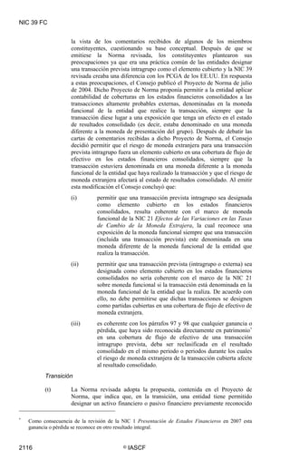 NIC 39 FC


                     la vista de los comentarios recibidos de algunos de los miembros
                     constituyentes, cuestionando su base conceptual. Después de que se
                     emitiese la Norma revisada, los constituyentes plantearon sus
                     preocupaciones ya que era una práctica común de las entidades designar
                     una transacción prevista intragrupo como el elemento cubierto y la NIC 39
                     revisada creaba una diferencia con los PCGA de los EE.UU. En respuesta
                     a estas preocupaciones, el Consejo publicó el Proyecto de Norma de julio
                     de 2004. Dicho Proyecto de Norma proponía permitir a la entidad aplicar
                     contabilidad de coberturas en los estados financieros consolidados a las
                     transacciones altamente probables externas, denominadas en la moneda
                     funcional de la entidad que realice la transacción, siempre que la
                     transacción diese lugar a una exposición que tenga un efecto en el estado
                     de resultados consolidado (es decir, estaba denominado en una moneda
                     diferente a la moneda de presentación del grupo). Después de debatir las
                     cartas de comentarios recibidas a dicho Proyecto de Norma, el Consejo
                     decidió permitir que el riesgo de moneda extranjera para una transacción
                     prevista intragrupo fuera un elemento cubierto en una cobertura de flujo de
                     efectivo en los estados financieros consolidados, siempre que la
                     transacción estuviera denominada en una moneda diferente a la moneda
                     funcional de la entidad que haya realizado la transacción y que el riesgo de
                     moneda extranjera afectará al estado de resultados consolidado. Al emitir
                     esta modificación el Consejo concluyó que:
                     (i)        permitir que una transacción prevista intragrupo sea designada
                                como elemento cubierto en los estados financieros
                                consolidados, resulta coherente con el marco de moneda
                                funcional de la NIC 21 Efectos de las Variaciones en las Tasas
                                de Cambio de la Moneda Extrajera, la cual reconoce una
                                exposición de la moneda funcional siempre que una transacción
                                (incluida una transacción prevista) este denominada en una
                                moneda diferente de la moneda funcional de la entidad que
                                realiza la transacción.
                     (ii)       permitir que una transacción prevista (intragrupo o externa) sea
                                designada como elemento cubierto en los estados financieros
                                consolidados no sería coherente con el marco de la NIC 21
                                sobre moneda funcional si la transacción está denominada en la
                                moneda funcional de la entidad que la realiza. De acuerdo con
                                ello, no debe permitirse que dichas transacciones se designen
                                como partidas cubiertas en una cobertura de flujo de efectivo de
                                moneda extranjera.
                     (iii)      es coherente con los párrafos 97 y 98 que cualquier ganancia o
                                pérdida, que haya sido reconocida directamente en patrimonio *
                                en una cobertura de flujo de efectivo de una transacción
                                intragrupo prevista, deba ser reclasificada en el resultado
                                consolidado en el mismo periodo o periodos durante los cuales
                                el riesgo de moneda extranjera de la transacción cubierta afecte
                                al resultado consolidado.
          Transición

          (t)        La Norma revisada adopta la propuesta, contenida en el Proyecto de
                     Norma, que indica que, en la transición, una entidad tiene permitido
                     designar un activo financiero o pasivo financiero previamente reconocido

*
    Como consecuencia de la revisión de la NIC 1 Presentación de Estados Financieros en 2007 esta
    ganancia o pérdida se reconoce en otro resultado integral.


2116                                       ©   IASCF
 