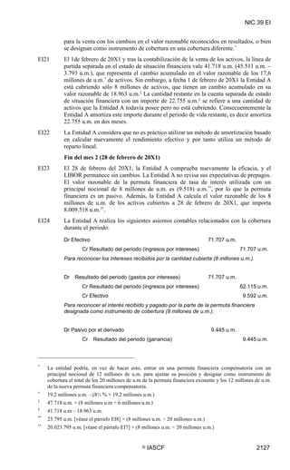 NIC 39 EI


            para la venta con los cambios en el valor razonable reconocidos en resultados, o bien
            se designan como instrumento de cobertura en una cobertura diferente. *
EI21        El 1de febrero de 20X1 y tras la contabilización de la venta de los activos, la línea de
            partida separada en el estado de situación financiera vale 41.718 u.m. (45.511 u.m. –
            3.793 u.m.), que representa el cambio acumulado en el valor razonable de los 17,6
            millones de u.m. † de activos. Sin embargo, a fecha 1 de febrero de 20X1 la Entidad A
            está cubriendo sólo 8 millones de activos, que tienen un cambio acumulado en su
            valor razonable de 18.963 u.m. ‡ La cantidad restante en la cuenta separada de estado
            de situación financiera con un importe de 22.755 u.m. § se refiere a una cantidad de
            activos que la Entidad A todavía posee pero no está cubriendo. Consecuentemente la
            Entidad A amortiza este importe durante el periodo de vida restante, es decir amortiza
            22.755 u.m. en dos meses.
EI22        La Entidad A considera que no es práctico utilizar un método de amortización basado
            en calcular nuevamente el rendimiento efectivo y por tanto utiliza un método de
            reparto lineal.
            Fin del mes 2 (28 de febrero de 20X1)
EI23        El 28 de febrero del 20X1, la Entidad A comprueba nuevamente la eficacia, y el
            LIBOR permanece sin cambios. La Entidad A no revisa sus expectativas de prepagos.
            El valor razonable de la permuta financiera de tasa de interés utilizada con un
            principal nocional de 8 millones de u.m. es (9.518) u.m. **, por lo que la permuta
            financiera es un pasivo. Además, la Entidad A calcula el valor razonable de los 8
            millones de u.m. de los activos cubiertos a 28 de febrero de 20X1, que importa
            8.009.518 u.m. ††.
EI24        La Entidad A realiza los siguientes asientos contables relacionados con la cobertura
            durante el periodo:

            Dr Efectivo                                                          71.707 u.m.
                     Cr Resultado del periodo (ingresos por intereses)                         71.707 u.m.
            Para reconocer los intereses recibidos por la cantidad cubierta (8 millones u.m.).


            Dr   Resultado del periodo (gastos por intereses)                    71.707 u.m.
                     Cr Resultado del periodo (ingresos por intereses)                         62.115 u.m.
                     Cr Efectivo                                                                9.592 u.m.
            Para reconocer el interés recibido y pagado por la parte de la permuta financiera
            designada como instrumento de cobertura (8 millones de u.m.).


            Dr Pasivo por el derivado                                             9.445 u.m.
                     Cr   Resultado del periodo (ganancia)                                      9.445 u.m.



*
     La entidad podría, en vez de hacer esto, entrar en una permuta financiera compensatoria con un
     principal nocional de 12 millones de u.m. para ajustar su posición y designar como instrumento de
     cobertura el total de los 20 millones de u.m de la permuta financiera existente y los 12 millones de u.m.
     de la nueva permuta financiera compensatoria.
†
     19,2 millones u.m. – (8⅓ % × 19,2 millones u.m.)
‡
     47.718 u.m. × (8 millones u.m ÷ 6 millones u.m.)
§
     41.718 u.m – 18.963 u.m.
**
     23.795 u.m. [véase el párrafo EI8] × (8 millones u.m. ÷ 20 millones u.m.)
††
     20.023.795 u.m. [véase el párrafo EI7] × (8 millones u.m. ÷ 20 millones u.m.)


                                                 ©   IASCF                                             2127
 
