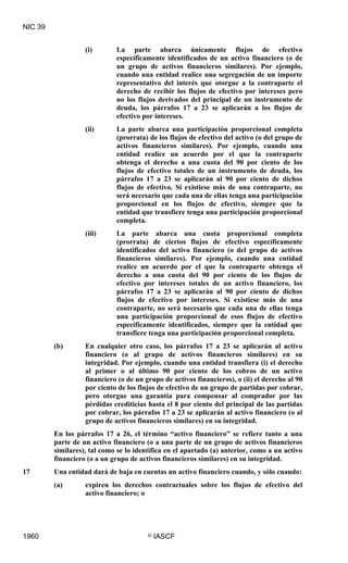 NIC 39


                   (i)       La parte abarca únicamente flujos de efectivo
                             específicamente identificados de un activo financiero (o de
                             un grupo de activos financieros similares). Por ejemplo,
                             cuando una entidad realice una segregación de un importe
                             representativo del interés que otorgue a la contraparte el
                             derecho de recibir los flujos de efectivo por intereses pero
                             no los flujos derivados del principal de un instrumento de
                             deuda, los párrafos 17 a 23 se aplicarán a los flujos de
                             efectivo por intereses.
                   (ii)      La parte abarca una participación proporcional completa
                             (prorrata) de los flujos de efectivo del activo (o del grupo de
                             activos financieros similares). Por ejemplo, cuando una
                             entidad realice un acuerdo por el que la contraparte
                             obtenga el derecho a una cuota del 90 por ciento de los
                             flujos de efectivo totales de un instrumento de deuda, los
                             párrafos 17 a 23 se aplicarán al 90 por ciento de dichos
                             flujos de efectivo. Si existiese más de una contraparte, no
                             será necesario que cada una de ellas tenga una participación
                             proporcional en los flujos de efectivo, siempre que la
                             entidad que transfiere tenga una participación proporcional
                             completa.
                   (iii)     La parte abarca una cuota proporcional completa
                             (prorrata) de ciertos flujos de efectivo específicamente
                             identificados del activo financiero (o del grupo de activos
                             financieros similares). Por ejemplo, cuando una entidad
                             realice un acuerdo por el que la contraparte obtenga el
                             derecho a una cuota del 90 por ciento de los flujos de
                             efectivo por intereses totales de un activo financiero, los
                             párrafos 17 a 23 se aplicarán al 90 por ciento de dichos
                             flujos de efectivo por intereses. Si existiese más de una
                             contraparte, no será necesario que cada una de ellas tenga
                             una participación proporcional de esos flujos de efectivo
                             específicamente identificados, siempre que la entidad que
                             transfiere tenga una participación proporcional completa.
         (b)       En cualquier otro caso, los párrafos 17 a 23 se aplicarán al activo
                   financiero (o al grupo de activos financieros similares) en su
                   integridad. Por ejemplo, cuando una entidad transfiera (i) el derecho
                   al primer o al último 90 por ciento de los cobros de un activo
                   financiero (o de un grupo de activos financieros), o (ii) el derecho al 90
                   por ciento de los flujos de efectivo de un grupo de partidas por cobrar,
                   pero otorgue una garantía para compensar al comprador por las
                   pérdidas crediticias hasta el 8 por ciento del principal de las partidas
                   por cobrar, los párrafos 17 a 23 se aplicarán al activo financiero (o al
                   grupo de activos financieros similares) en su integridad.
         En los párrafos 17 a 26, el término “activo financiero” se refiere tanto a una
         parte de un activo financiero (o a una parte de un grupo de activos financieros
         similares), tal como se lo identifica en el apartado (a) anterior, como a un activo
         financiero (o a un grupo de activos financieros similares) en su integridad.
17       Una entidad dará de baja en cuentas un activo financiero cuando, y sólo cuando:
         (a)       expiren los derechos contractuales sobre los flujos de efectivo del
                   activo financiero; o




1960                                    ©   IASCF
 