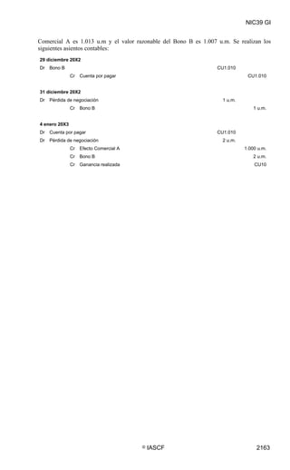 NIC39 GI


Comercial A es 1.013 u.m y el valor razonable del Bono B es 1.007 u.m. Se realizan los
siguientes asientos contables:
29 diciembre 20X2
Dr Bono B                                                         CU1.010
               Cr Cuenta por pagar                                            CU1.010


31 diciembre 20X2
Dr   Pérdida de negociación                                         1 u.m.
               Cr Bono B                                                         1 u.m.


4 enero 20X3
Dr Cuenta por pagar                                               CU1.010
Dr   Pérdida de negociación                                         2 u.m.
               Cr   Efecto Comercial A                                       1.000 u.m.
               Cr Bono B                                                         2 u.m.
               Cr Ganancia realizada                                             CU10




                                         ©   IASCF                                2163
 